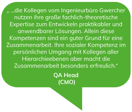 …die Kollegen vom Ingenieurbüro Gwercher nutzen ihre große fachlich-theoretische Expertise zum Entwickeln praktikabler und anwendbarer Lösungen. Allein diese Kompetenzen sind ein guter Grund für eine Zusammenarbeit. Ihre sozialer Kompetenz im persönlichen Umgang mit Kollegen aller Hierarchieebenen aber macht die Zusammenarbeit besonders erfreulich. - QA Head (CMO)