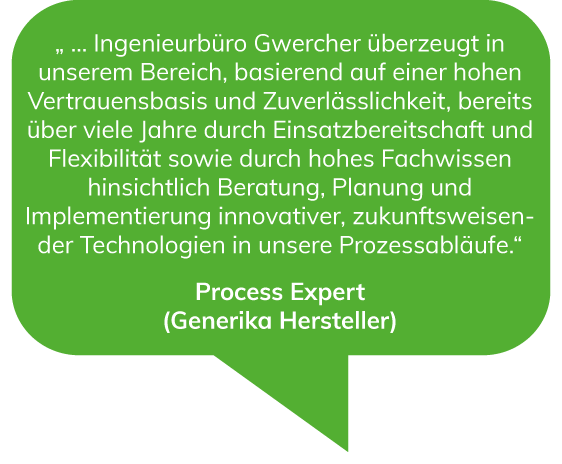 Ingenieurbüro Gwercher überzeugt in unserem Bereich, basierend auf einer hohen Vertrauensbasis und Zuverlässlichkeit, bereits über viele Jahre durch Einsatzbereitschaft und Flexibilität sowie durch hohes Fachwissen hinsichtlich Beratung, Planung und Implementierung innovativer, zukunftsweisender Technologien in unsere Prozessabläufe. - Process Expert (Generika Hersteller)